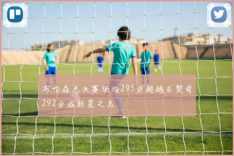 布伦森总决赛场均295分超越东契奇292分成新星之光