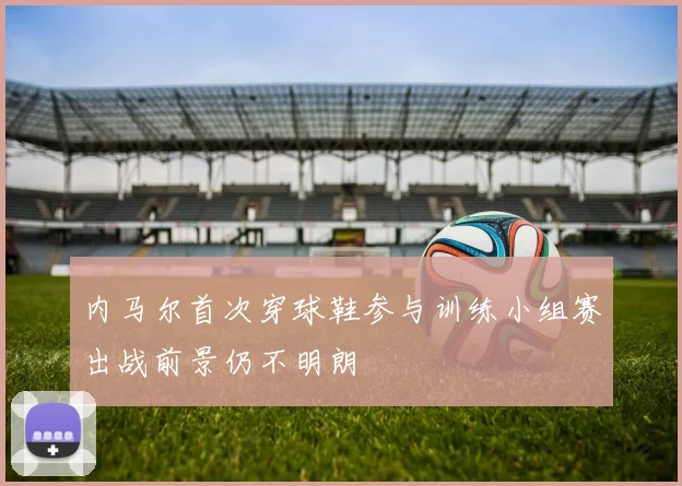 内马尔首次穿球鞋参与训练小组赛出战前景仍不明朗