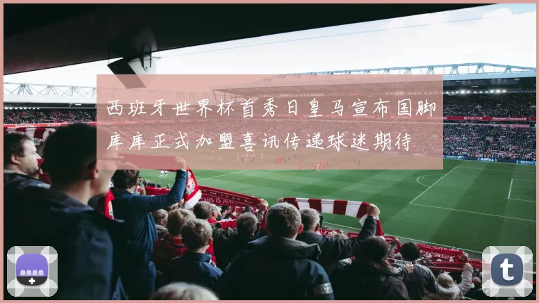 西班牙世界杯首秀日皇马宣布国脚库库正式加盟喜讯传递球迷期待