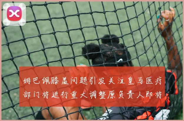 姆巴佩膝盖问题引发关注皇马医疗部门将进行重大调整原负责人即将离任