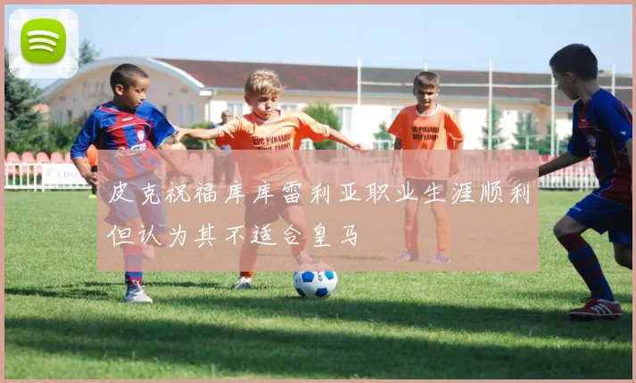 皮克祝福库库雷利亚职业生涯顺利但认为其不适合皇马