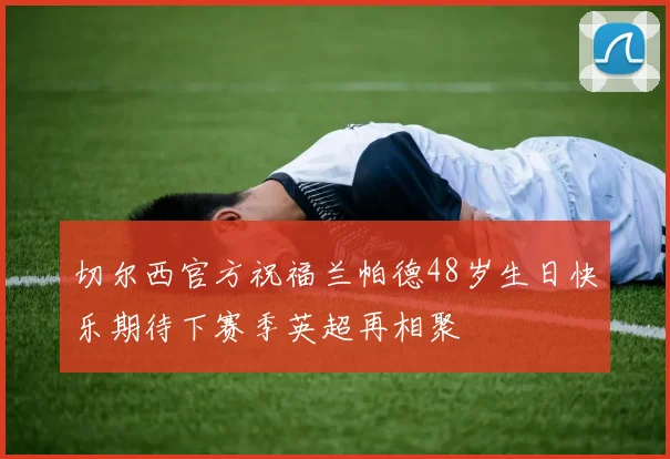 切尔西官方祝福兰帕德48岁生日快乐期待下赛季英超再相聚