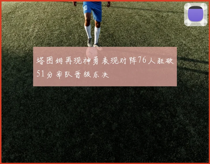 塔图姆再现神勇表现对阵76人狂砍51分率队晋级东决