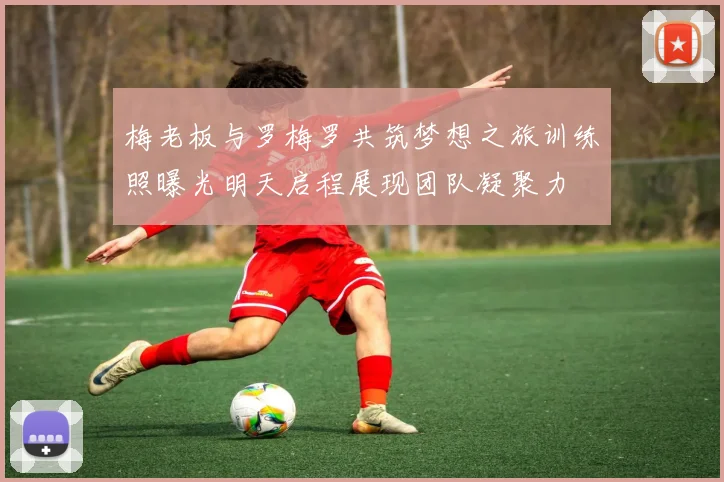 梅老板与罗梅罗共筑梦想之旅训练照曝光明天启程展现团队凝聚力