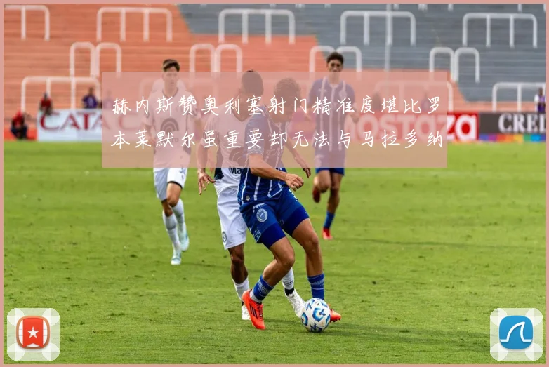 赫内斯赞奥利塞射门精准度堪比罗本莱默尔虽重要却无法与马拉多纳相提并论