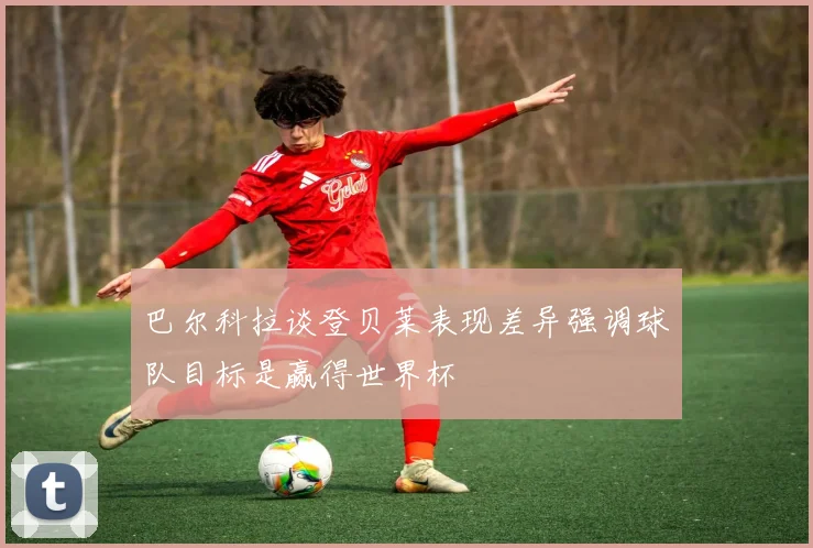 巴尔科拉谈登贝莱表现差异强调球队目标是赢得世界杯