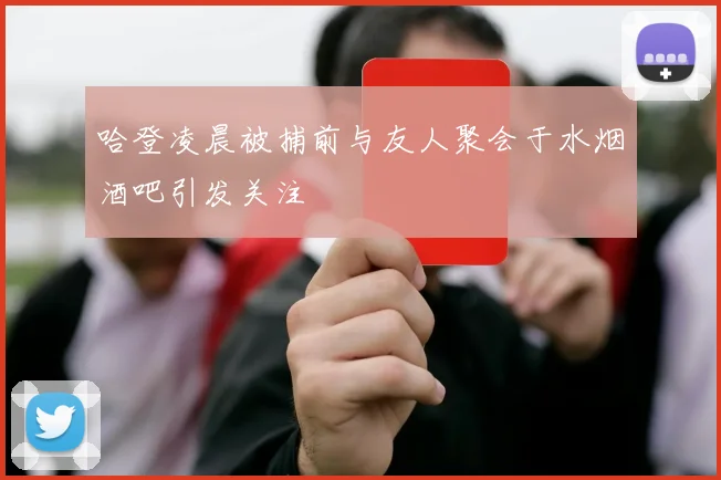 哈登凌晨被捕前与友人聚会于水烟酒吧引发关注