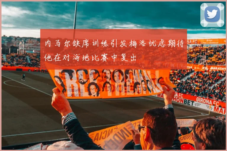 内马尔缺席训练引发梅洛忧虑期待他在对海地比赛中复出