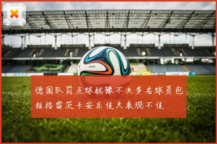 德国队罚点球犹豫不决多名球员包括格雷茨卡安东佳夫表现不佳