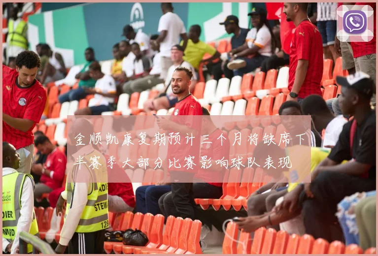 金顺凯康复期预计三个月将缺席下半赛季大部分比赛影响球队表现