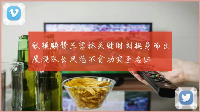 张镇麟赞王哲林关键时刻挺身而出展现队长风范不贪功实至名归
