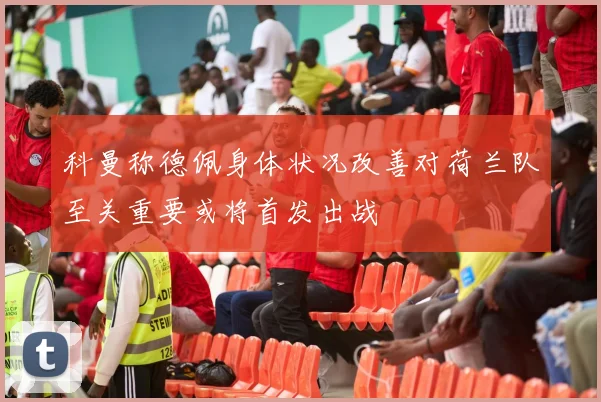 科曼称德佩身体状况改善对荷兰队至关重要或将首发出战