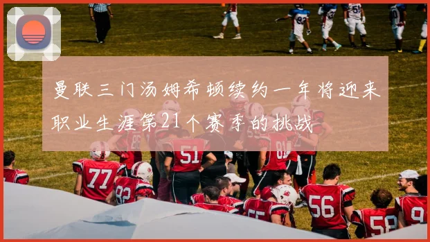 曼联三门汤姆希顿续约一年将迎来职业生涯第21个赛季的挑战