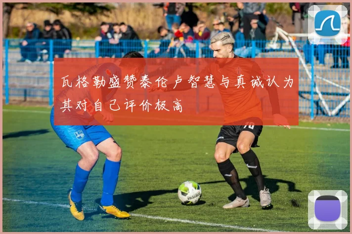 瓦格勒盛赞泰伦卢智慧与真诚认为其对自己评价极高