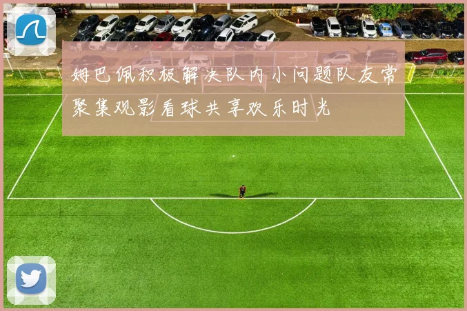 姆巴佩积极解决队内小问题队友常聚集观影看球共享欢乐时光