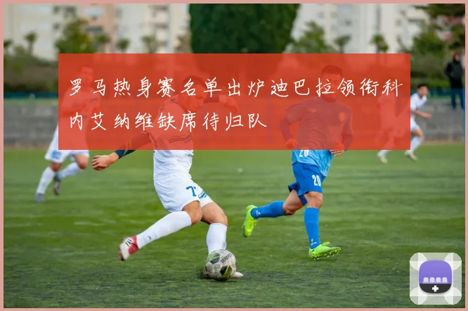 罗马热身赛名单出炉迪巴拉领衔科内艾纳维缺席待归队